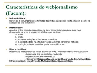 Características do webjornalismo (Facom):   Multimidialidade Refere-se   à convergência dos formatos das mídias tradicionais (texto, imagem e som) na narração do fato jornalístico. Interatividade A notícia online possui a capacidade de fazer com o leitor/usuário se sinta mais diretamente parte do processo jornalístico, pois participa: a) email b) chats  c) enquetes: votações sobre temas polêmicos. d) a navegabilidade hipertextual: vários caminhos para ler as notícias. e) produção editorial: matérias, posts, comentários etc. Hipertextualidade  Possibilita a interconexão de textos através de  links .  Profundidade e Contextualização. - hipermídia: link em conteúdo multimídia - hipertexto: link em conteúdo .txt - Categorias:  Descentralização ou Multilinearidade, Intertextualidade, Intratextualidade, Interatividade, Multivocalidade, Navegabilidade.  
