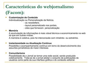 Características do webjornalismo (Facom): Customização do Conteúdo Individualização ou Personalização da Notícia.  - as newsletters. - layout personalizado nos portais. - sites que fornecem  personalização  Memória A acumulação de informações é mais viável técnica e economicamente na web do que em outras mídias.  A memória é coletiva, pois há interconexão com intralinks  ou extralinks. Instantaneidade ou Atualização Contínua Possibilita o acompanhamento contínuo em torno do desenvolvimento dos assuntos jornalísticos de maior interesse. Comunitarismo Possibilidade de o Jornal se tornar uma rede social, sendo produzido coletivamente.  Trata-se de o jornal adotar o conjunto de publicações de usuários como parte da sua interface gráfica e do conteúdo editorial.  