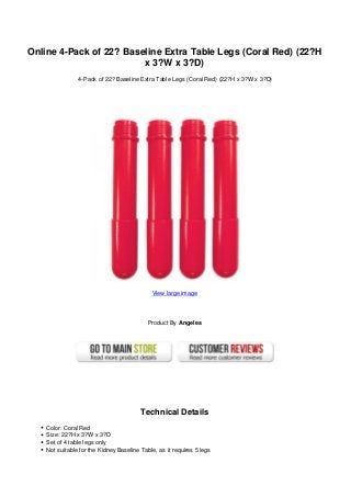 Online 4-Pack of 22? Baseline Extra Table Legs (Coral Red) (22?H
x 3?W x 3?D)
4-Pack of 22? Baseline Extra Table Legs (Coral Red) (22?H x 3?W x 3?D)
View large image
Product By Angeles
Technical Details
Color: Coral Red
Size: 22?H x 3?W x 3?D
Set of 4 table legs only
Not suitable for the Kidney Baseline Table, as it requires 5 legs
 