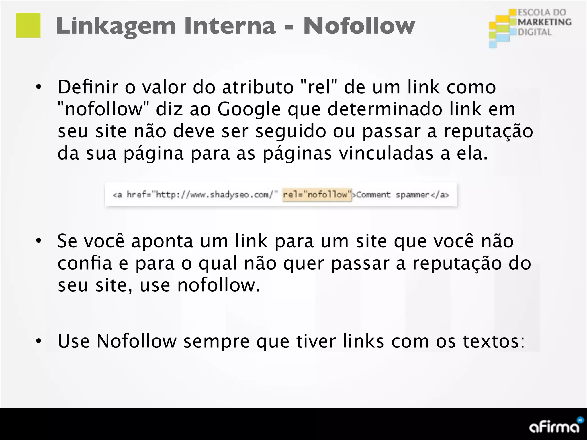 Linkagem Interna - Nofollow

• Deﬁnir o valor do atributo "rel" de um link como
  "nofollow" diz ao Google que determinado link em
  seu site não deve ser seguido ou passar a reputação
  da sua página para as páginas vinculadas a ela.



• Se você aponta um link para um site que você não
  conﬁa e para o qual não quer passar a reputação do
  seu site, use nofollow.

• Use Nofollow sempre que tiver links com os textos:
 