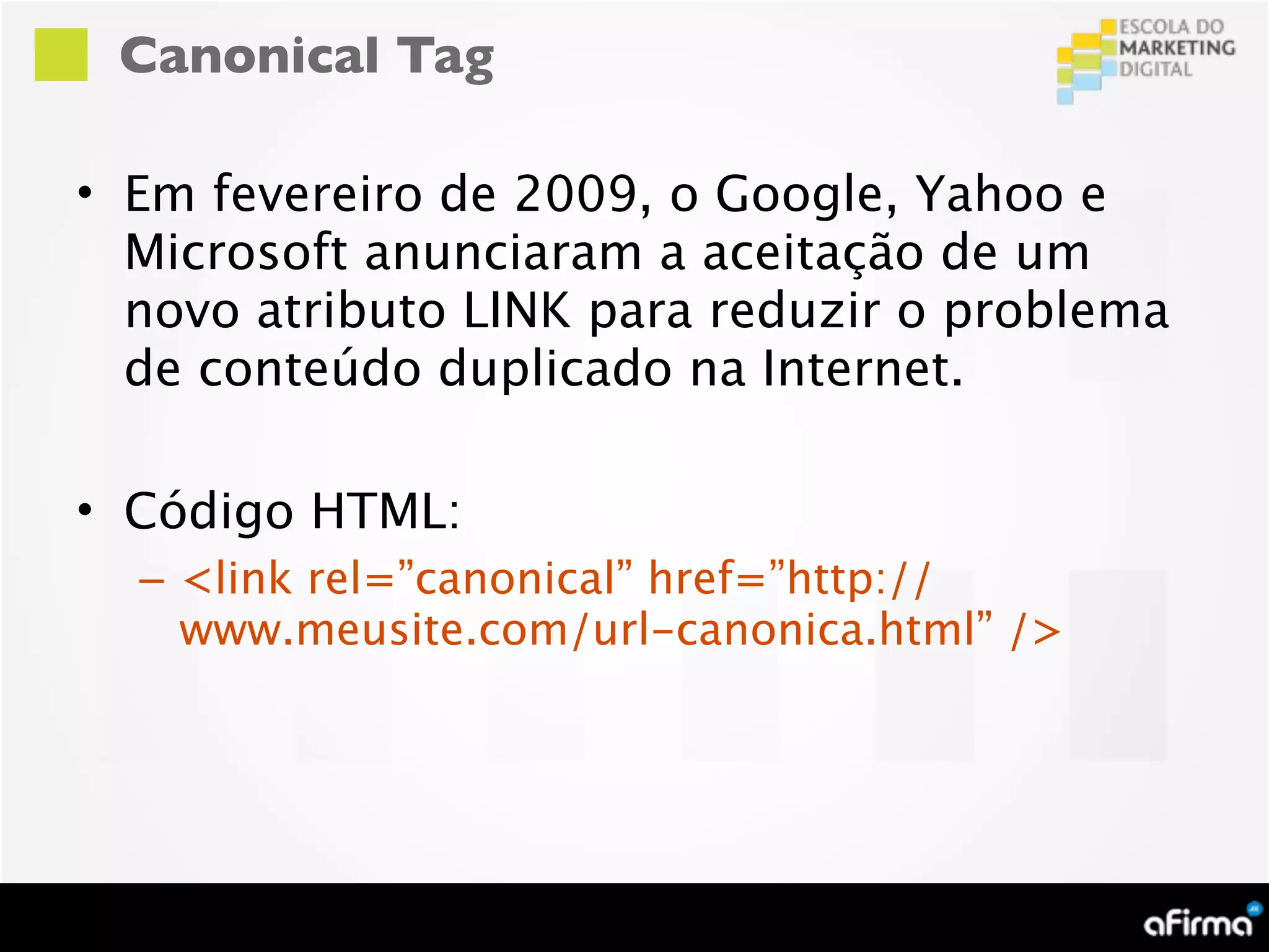 Canonical Tag

• Em fevereiro de 2009, o Google, Yahoo e
  Microsoft anunciaram a aceitação de um
  novo atributo LINK para reduzir o problema
  de conteúdo duplicado na Internet.

• Código HTML:
  – <link rel=”canonical” href=”http://
    www.meusite.com/url-canonica.html” />
 