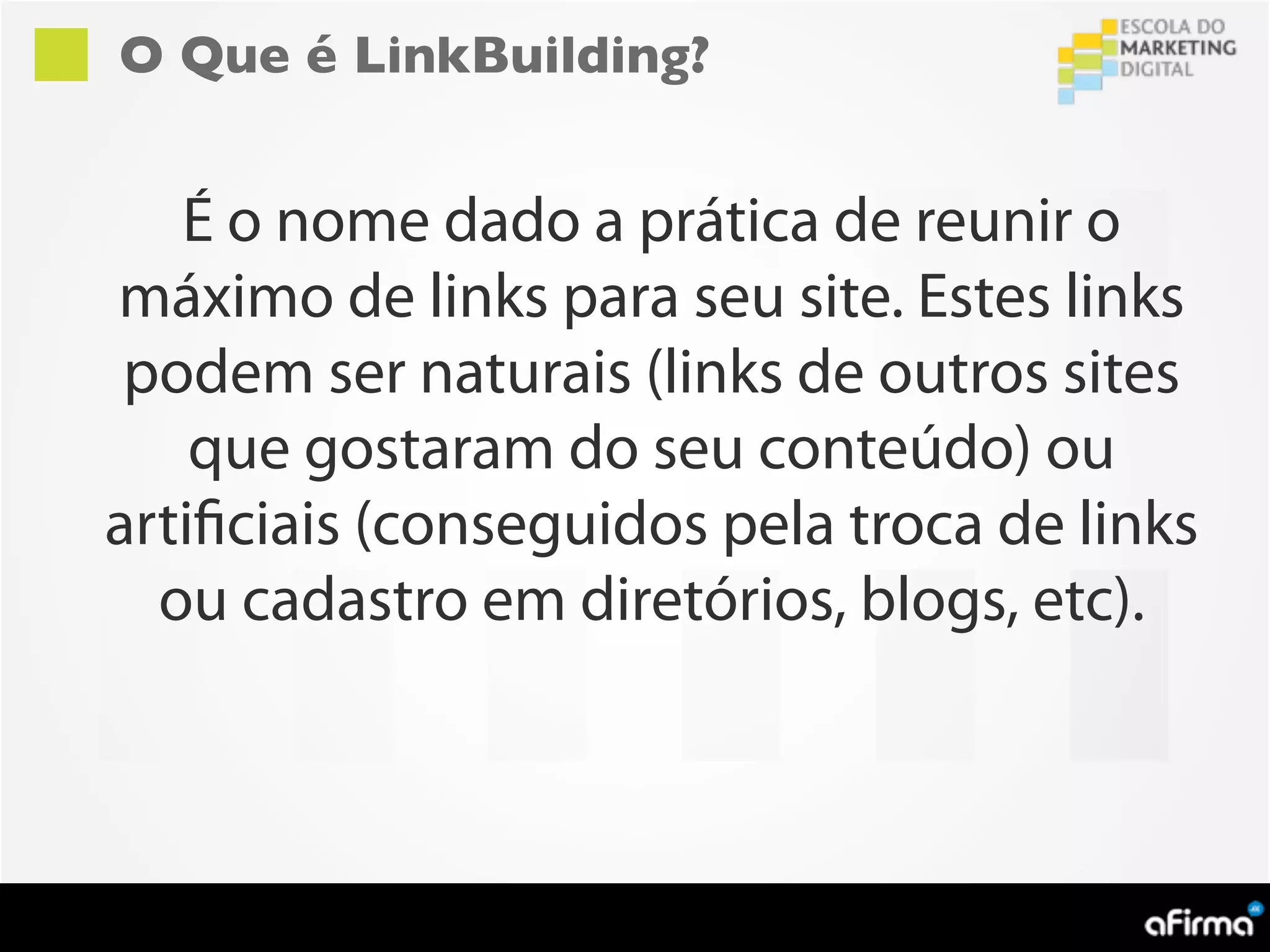 O Que é LinkBuilding?


   É o nome dado a prática de reunir o
máximo de links para seu site. Estes links
 podem ser naturais (links de outros sites
    que gostaram do seu conteúdo) ou
artificiais (conseguidos pela troca de links
  ou cadastro em diretórios, blogs, etc).
 