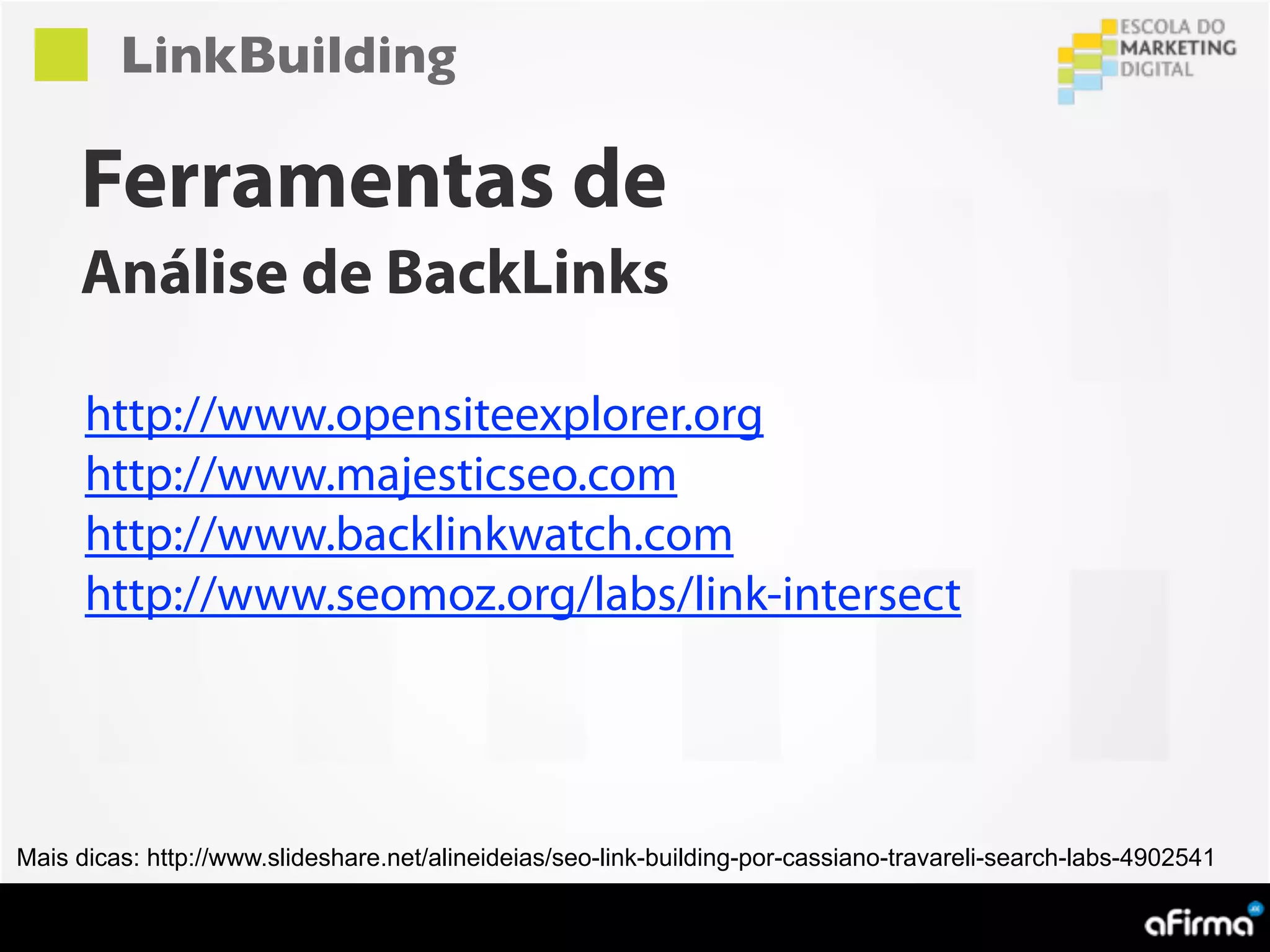 LinkBuilding

     Ferramentas de
     Análise de BackLinks

      http://www.opensiteexplorer.org
      http://www.majesticseo.com
      http://www.backlinkwatch.com
      http://www.seomoz.org/labs/link-intersect




Mais dicas: http://www.slideshare.net/alineideias/seo-link-building-por-cassiano-travareli-search-labs-4902541
 