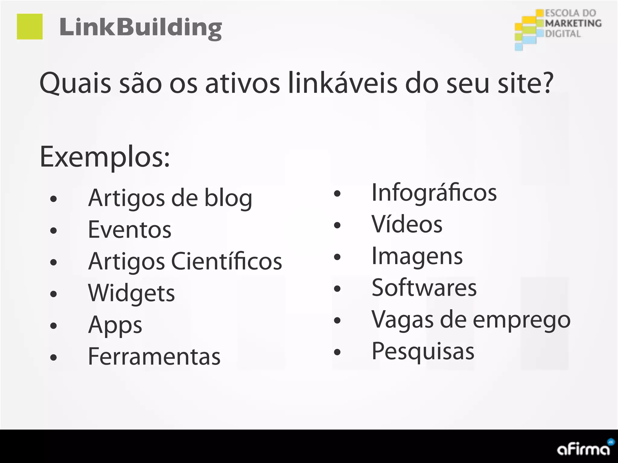 LinkBuilding

Quais são os ativos linkáveis do seu site?

Exemplos:
•     Artigos de blog       •   Infográficos
•     Eventos               •   Vídeos
•     Artigos Científicos   •   Imagens
•     Widgets               •   Softwares
•     Apps                  •   Vagas de emprego
•     Ferramentas           •   Pesquisas
 