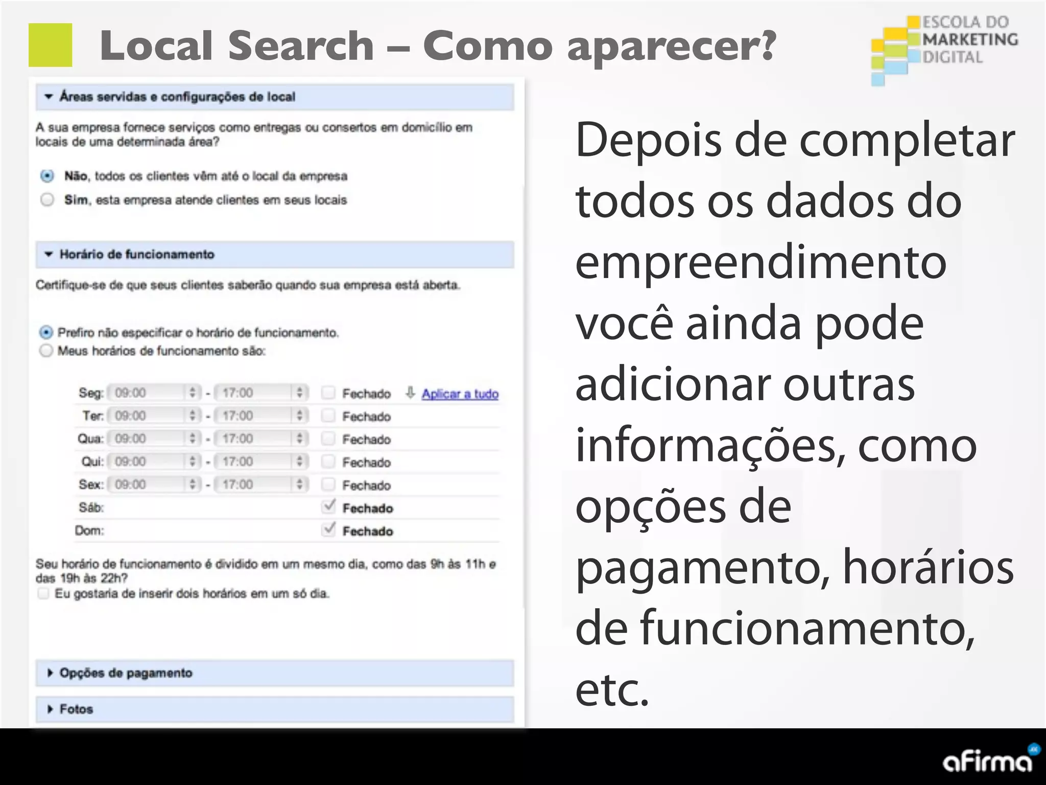 Local Search – Como aparecer?

                    Depois de completar
                    todos os dados do
                    empreendimento
                    você ainda pode
                    adicionar outras
                    informações, como
                    opções de
                    pagamento, horários
                    de funcionamento,
                    etc.
 