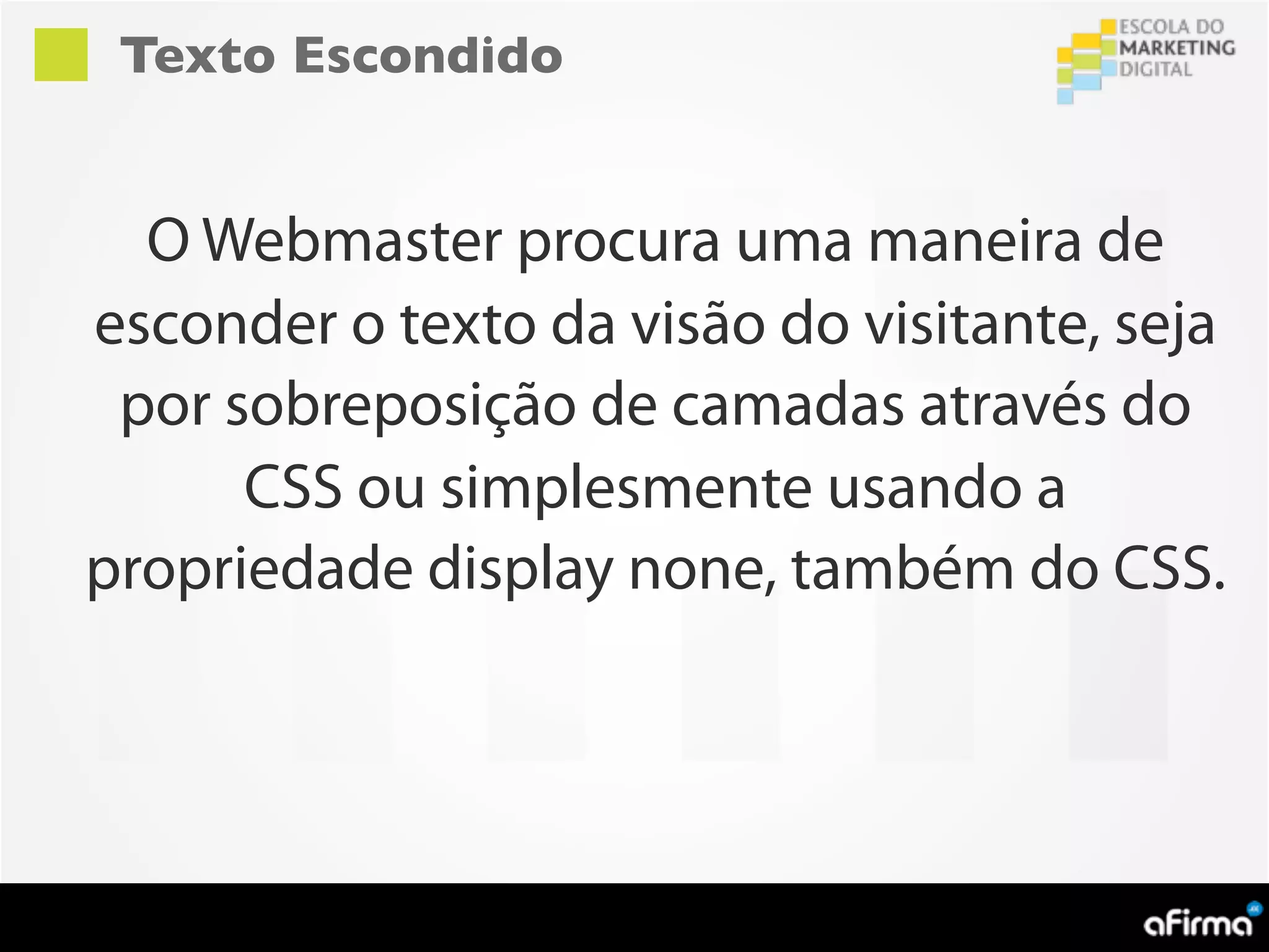 Texto Escondido


  O Webmaster procura uma maneira de
esconder o texto da visão do visitante, seja
 por sobreposição de camadas através do
      CSS ou simplesmente usando a
propriedade display none, também do CSS.
 