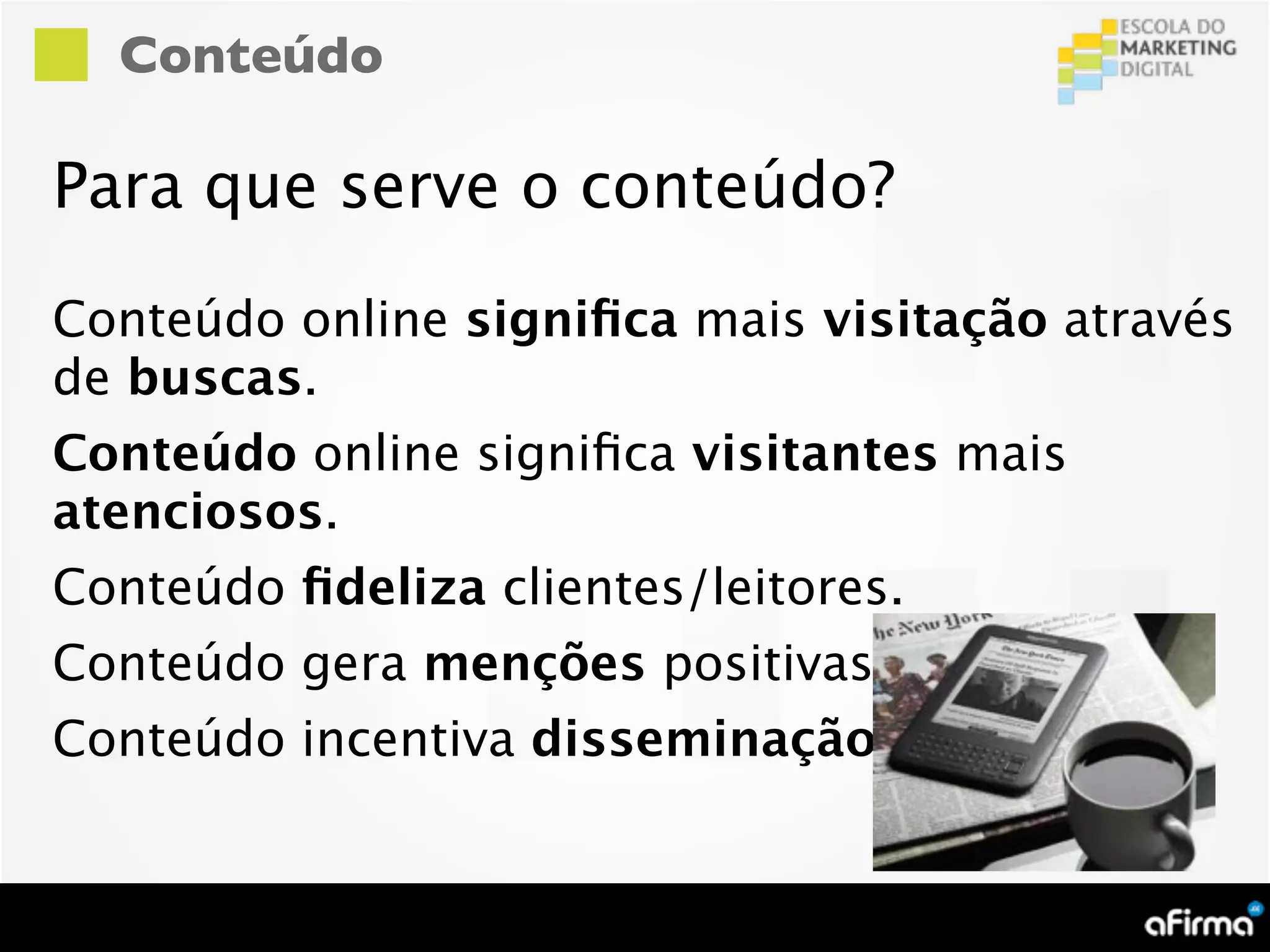 Conteúdo

Para que serve o conteúdo?

Conteúdo online signiﬁca mais visitação através
de buscas.
Conteúdo online signiﬁca visitantes mais
atenciosos.
Conteúdo ﬁdeliza clientes/leitores.
Conteúdo gera menções positivas.
Conteúdo incentiva disseminação.
 