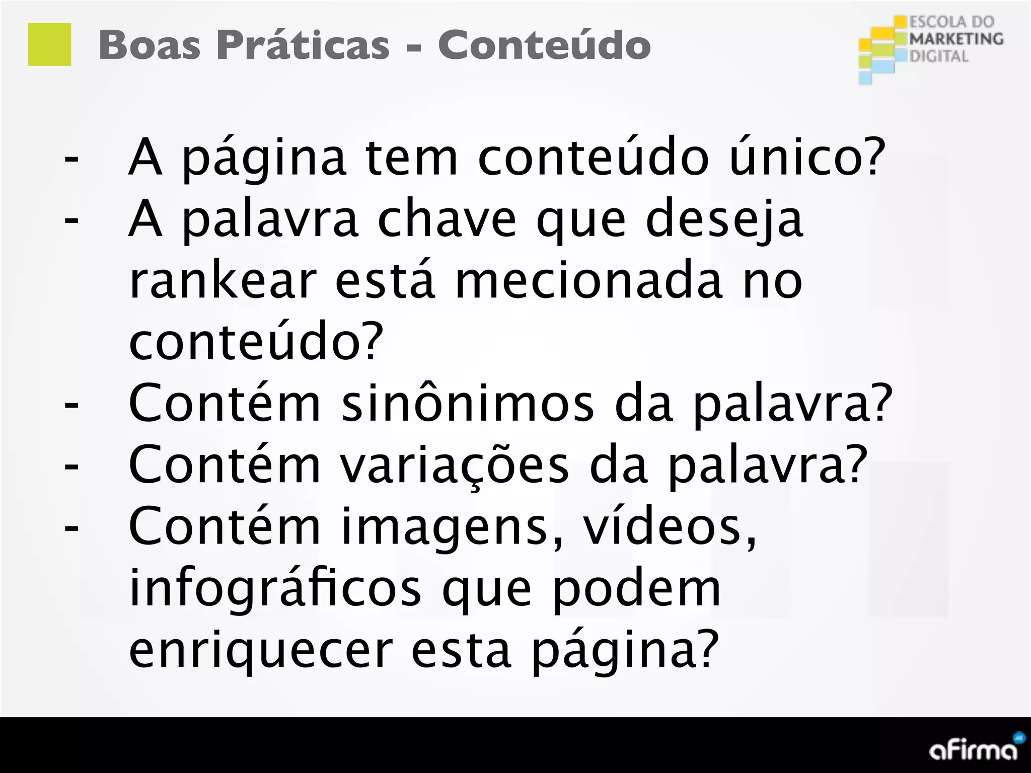 Boas Práticas - Conteúdo

- A página tem conteúdo único?
- A palavra chave que deseja
  rankear está mecionada no
  conteúdo?
- Contém sinônimos da palavra?
- Contém variações da palavra?
- Contém imagens, vídeos,
  infográﬁcos que podem
  enriquecer esta página?
 