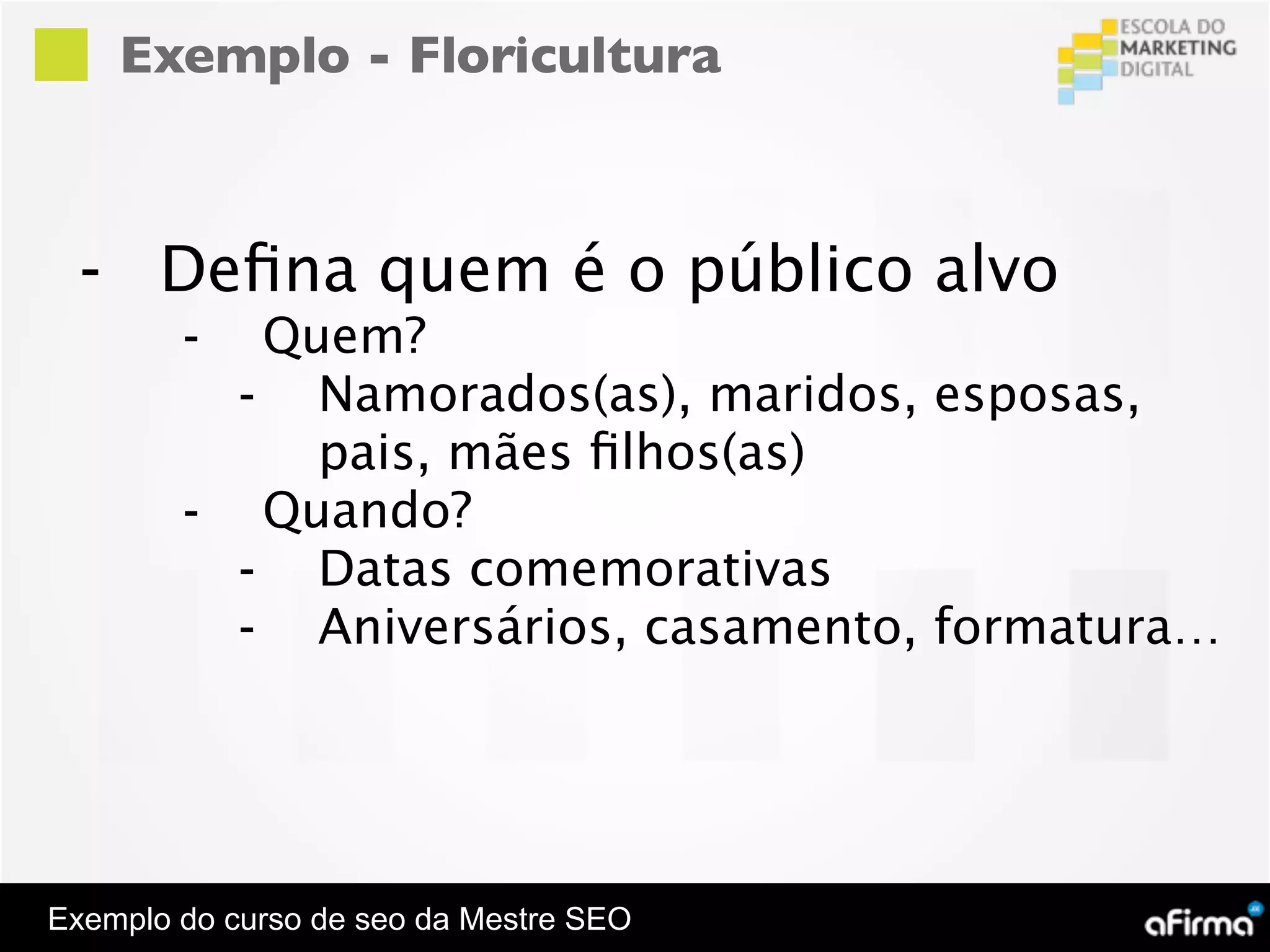 Exemplo - Floricultura



  - Deﬁna quem é o público alvo
        -  Quem?
          - Namorados(as), maridos, esposas,
             pais, mães ﬁlhos(as)
        - Quando?
          - Datas comemorativas
          - Aniversários, casamento, formatura…




Exemplo do curso de seo da Mestre SEO
 