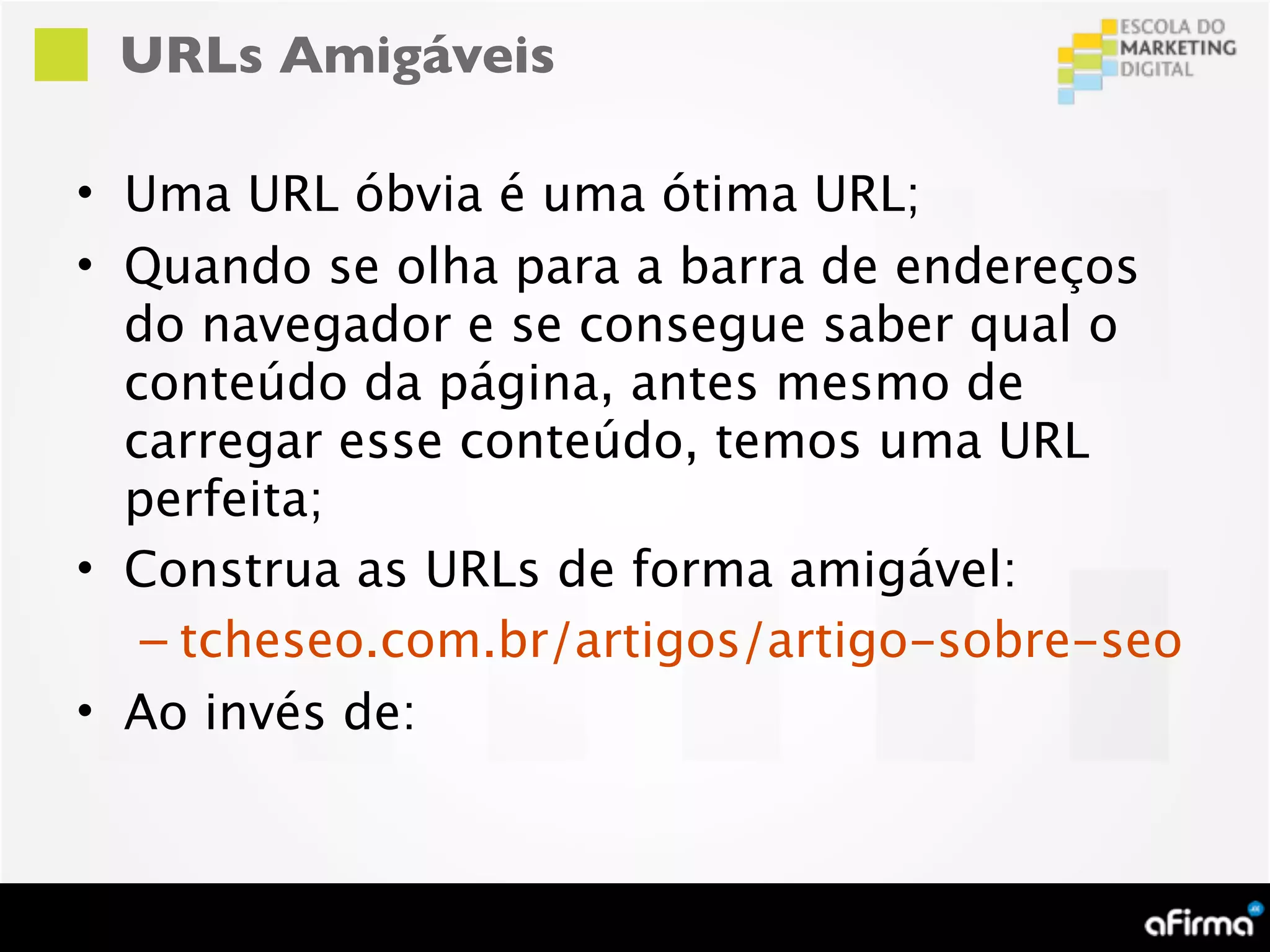 URLs Amigáveis

• Uma URL óbvia é uma ótima URL;
• Quando se olha para a barra de endereços
  do navegador e se consegue saber qual o
  conteúdo da página, antes mesmo de
  carregar esse conteúdo, temos uma URL
  perfeita;
• Construa as URLs de forma amigável:
   – tcheseo.com.br/artigos/artigo-sobre-seo
• Ao invés de:
 