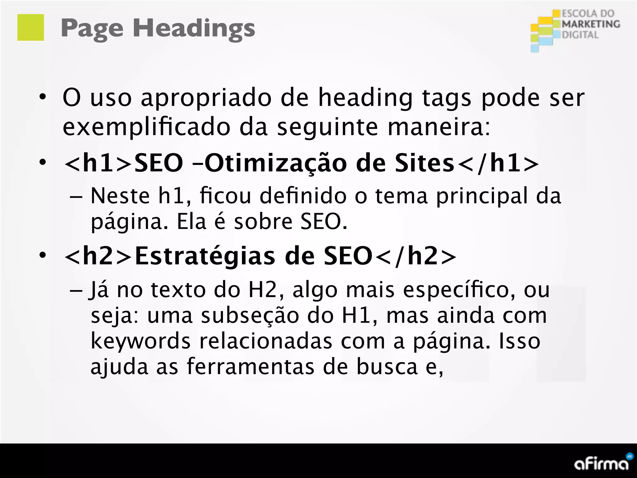 Page Headings

• O uso apropriado de heading tags pode ser
  exempliﬁcado da seguinte maneira:
• <h1>SEO –Otimização de Sites</h1>
  – Neste h1, ﬁcou deﬁnido o tema principal da
    página. Ela é sobre SEO.
• <h2>Estratégias de SEO</h2>
  – Já no texto do H2, algo mais especíﬁco, ou
    seja: uma subseção do H1, mas ainda com
    keywords relacionadas com a página. Isso
    ajuda as ferramentas de busca e,
 