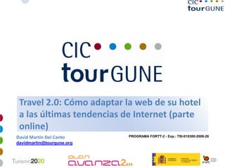 Travel 2.0: Cómo adaptar la web de su hotel
 a las últimas tendencias de Internet (parte
 online)
                           PROGRAMA FORTT-2 - Exp.: TSI-010300-2008-26
David Martín Del Canto
davidmartin@tourgune.org


                                                             1
 