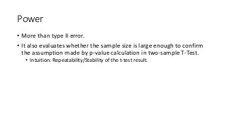 Power
• More than type II error.
• It also evaluates whether the sample size is large enough to confirm
the assumption made by p-value calculation in two-sample T-Test.
• Intuition: Repeatability/Stability of the t-test result.
 