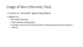 Usage of Non-inferiority Tests
• It serves as “Guardrail” against degradation.
• Applies to:
• ML model refreshes.
• Code rewrites and bug fixes.
• Use Non-inf on all non-primary metrics while superiority test on primary
metrics.
 
