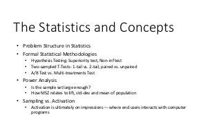The Statistics and Concepts
• Problem Structure in Statistics
• Formal Statistical Methodologies
• Hypothesis Testing: Superiority test, Non-inf test
• Two-sampled T-Tests: 1-tail vs. 2-tail, paired vs. unpaired
• A/B Test vs. Multi-treatments Test
• Power Analysis
• Is the sample set large enough?
• How MSZ relates to lift, std-dev and mean of population
• Sampling vs. Activation
• Activation is ultimately on impressions –- where end users interacts with computer
programs
 