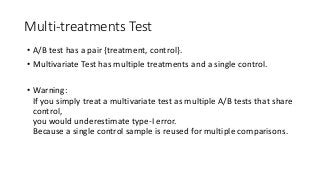Multi-treatments Test
• A/B test has a pair {treatment, control}.
• Multivariate Test has multiple treatments and a single control.
• Warning:
If you simply treat a multivariate test as multiple A/B tests that share
control,
you would underestimate type-I error.
Because a single control sample is reused for multiple comparisons.
 