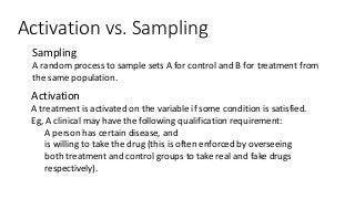 Activation vs. Sampling
● Sampling
A random process to sample sets A for control and B for treatment from
the same population.
● Activation
A treatment is activated on the variable if some condition is satisfied.
Eg, A clinical may have the following qualification requirement:
● A person has certain disease, and
● is willing to take the drug (this is often enforced by overseeing
both treatment and control groups to take real and fake drugs
respectively).
 