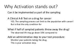 Why Activation stands out?
● Can it be implemented as part of the sampling process?
● A Clinical A-B Test on a drug for cancer
● YES. The sampling process can limit to the population with cancer!
● But is that the only condition for “activation”
● What if half of sampled patients throw away the drug!
● The observed lift may go down 50% compared to the expected.
● Add an administrative step to your test procedure:
● Monitor your patients taking the drug.
● This is your activation step.
 