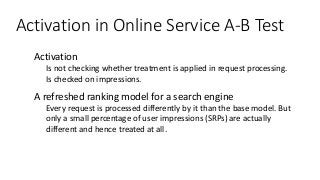 Activation in Online Service A-B Test
● Activation
● Is not checking whether treatment is applied in request processing.
● Is checked on impressions.
● A refreshed ranking model for a search engine
● Every request is processed differently by it than the base model. But
only a small percentage of user impressions (SRPs) are actually
different and hence treated at all.
 