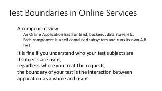 Test Boundaries in Online Services
● A component view
● An Online Application has frontend, backend, data store, etc.
● Each component is a self-contained subsystem and runs its own A-B
test.
● It is fine if you understand who your test subjects are
● If subjects are users,
regardless where you treat the requests,
the boundary of your test is the interaction between
application as a whole and users.
 