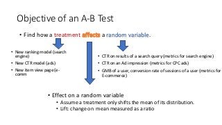 Objective of an A-B Test
• Effect on a random variable
• Assume a treatment only shifts the mean of its distribution.
• Lift: change on mean measured as a ratio
• Find how a treatment a random variable.
• CTR on results of a search query (metrics for search engine)
• CTR on an Ad impression (metrics for CPC ads)
• GMB of a user, conversion rate of sessions of a user (metrics for
E-commerce)
• New ranking model (search
engine)
• New CTR model (ads)
• New item view page (e-
comm
 