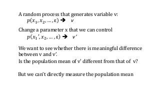 A random process that generates variable v:
𝑝 𝑥1, 𝑥2, … , ε  v
Change a parameter x that we can control
𝑝 𝑥1′, 𝑥2, … , ε  v’
We want to see whether there is meaningful difference
between v and v’.
Is the population mean of v’ different from that of v?
But we can’t directly measure the population mean
 