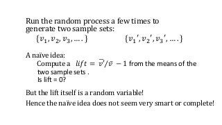 Run the random process a few times to
generate two sample sets:
{𝑣1, 𝑣2, 𝑣3, … . } {𝑣1′, 𝑣2′, 𝑣3′, … . }
But the lift itself is a random variable!
Hence the naïve idea does not seem very smart or complete!
A naïve idea:
Compute a 𝑙𝑖𝑓𝑡 = 𝑣′ 𝑣 − 1 from the means of the
two sample sets .
Is lift = 0?
 