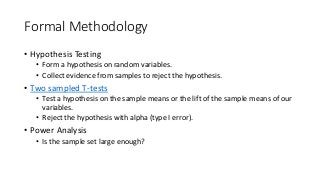 Formal Methodology
• Hypothesis Testing
• Form a hypothesis on random variables.
• Collect evidence from samples to reject the hypothesis.
• Two sampled T-tests
• Test a hypothesis on the sample means or the lift of the sample means of our
variables.
• Reject the hypothesis with alpha (type I error).
• Power Analysis
• Is the sample set large enough?
 
