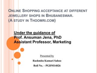 ONLINE SHOPPING ACCEPTANCE AT DIFFERENT
JEWELLERY SHOPS IN BHUBANESWAR.
(A STUDY IN THOOMRI.COM)
Under the guidance of
Prof. Ansuman Jena, PhD
Assistant Professor, Marketing
Presented by
Rashmita Kumari Sahoo
Roll No. – PGDM14026
 