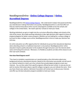 NeedDegreesOnline - Online College Degrees | Online
Accredited Degrees
NeedDegreesOnline.info Online College Degrees - We understand in today's fast paced world that
you need decision making information very quickly. Needdegreesonline is a site that offers all
that you need to know about online courses and programs available across the schools and
colleges in the United States. We match upto four schools to meet your needs.

Working individuals can get an insight into the curriculum offered by colleges and schools at the
click of the mouse. We enable working individuals to take right decisions with regard to choice of
programs/degrees for better career prospects. Whether you are looking for a campus college or
just want to take a college course online, NeedDegreesonline is here to make your decision fast
and easy.

An online education can offer opportunities for individuals to pursue their educational objectives
when attending school in a traditional classroom is not practical. Needdegreesonline' online
education imparts quality education to the students through instructors over the internet which
saves commuting time and cost. Moreover, it is flexible as students can take online classes to suit
their own work schedule.

How does Need Degrees work?

*You have to complete a questionnaire as it would provide us the information about your
background and your educational interests. Based on the information you provide, we will search
our national network to match up to four schools that provide degree programs as per your
interests. You can then select from specific programs offered by each school. In case you do not
wish to receive information about a specific college or program, you can indicate the same. Once
you have chosen your options, Admission Counselors will contact you to discuss your interests
and offer you the best education program available to meet your needs.
 