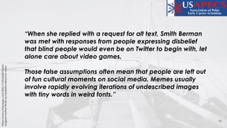 10
https://www.theverge.com/2021/7/30/22587544/in
stagram-twitter-tiktok-accessibility-blind-low-vision
“When she replied with a request for alt text, Smith Berman
was met with responses from people expressing disbelief
that blind people would even be on Twitter to begin with, let
alone care about video games.
Those false assumptions often mean that people are left out
of fun cultural moments on social media. Memes usually
involve rapidly evolving iterations of undescribed images
with tiny words in weird fonts.”
 