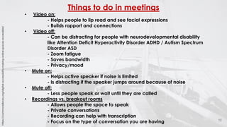 Things to do in meetings
12
• Video on:
- Helps people to lip read and see facial expressions
- Builds rapport and connections
• Video off:
- Can be distracting for people with neurodevelopmental disability
like Attention Deficit Hyperactivity Disorder ADHD / Autism Spectrum
Disorder ASD
- Zoom fatigue
- Saves bandwidth
- Privacy/mood
• Mute on:
- Helps active speaker if noise is limited
- Is distracting if the speaker jumps around because of noise
• Mute off:
- Less people speak or wait until they are called
• Recordings vs. breakout rooms
- Allows people the space to speak
- Private conversations
- Recording can help with transcription
- Focus on the type of conversation you are having
https://commonslibrary.org/digital-accessibility-making-online-spaces-accessible/
 