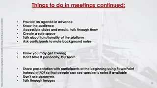 Things to do in meetings continued:
13
• Provide an agenda in advance
• Know the audience
• Accessible slides and media, talk through them
• Create a safe space
• Talk about functionality of the platform
• Ask participants to mute background noise
• Know you may get it wrong
• Don’t take it personally, but learn
• Share presentation with participants at the beginning using PowerPoint
instead of PDF so that people can see speaker’s notes if available
• Don’t use acronyms
• Talk through images
https://commonslibrary.org/digital-accessibility-making-online-spaces-accessible/
 