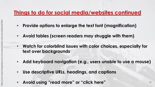Things to do for social media/websites continued
15
• Provide options to enlarge the text font (magnification)
• Avoid tables (screen readers may struggle with them)
• Watch for colorblind issues with color choices, especially for
text over backgrounds
• Add keyboard navigation (e.g., users unable to use a mouse)
• Use descriptive URLs, headings, and captions
• Avoid using “read more” or “click here”
https://www.searchenginejournal.com/make-website-more-accessible/347450/
 