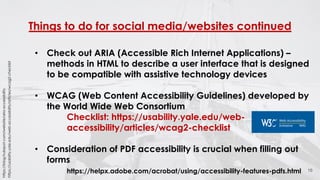 Things to do for social media/websites continued
16
• Check out ARIA (Accessible Rich Internet Applications) –
methods in HTML to describe a user interface that is designed
to be compatible with assistive technology devices
• WCAG (Web Content Accessibility Guidelines) developed by
the World Wide Web Consortium
Checklist: https://usability.yale.edu/web-
accessibility/articles/wcag2-checklist
• Consideration of PDF accessibility is crucial when filling out
forms
https://helpx.adobe.com/acrobat/using/accessibility-features-pdfs.html
https://blog.hubspot.com/website/aria-accessibility
https://usability.yale.edu/web-accessibility/articles/wcag2-checklist
 