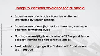 Things to consider/avoid for social media
17
• Excessive use of unicode characters – often not
interpreted by screen readers
• Excessive use of emojis, special characters, cursive, or
other font formatting styles
• Flashing content (lights and colors) – TikTok provides an
epilepsy warning to photosensitive videos
• Avoid ableist language like: “I stand with” and instead
say “I support”
https://www.epilepsy.com/volunteer/spreading-awareness
 