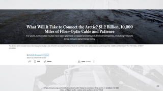 22
https://www.wsj.com/articles/what-will-it-take-to-connect-the-arctic-1-2-billion-10-000-
miles-of-fiber-optic-cable-and-patience-2af75543
 