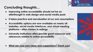 Concluding thoughts…
● Improving online accessibility should not be an
afterthought in web design and social media posts
● It takes practice and reevaluation of our own assumptions
● Accessibility options are now available on nearly all
websites, social media interfaces, and virtual meeting
platforms – often hidden in settings
● University institutions often provide great resources and
references related to online accessibility
● What are your own ideas and suggestions? Thank you!
25
 
