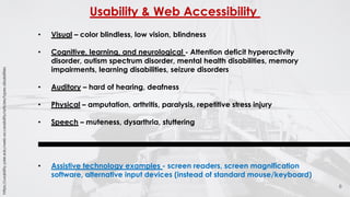 Usability & Web Accessibility
6
• Visual – color blindless, low vision, blindness
• Cognitive, learning, and neurological - Attention deficit hyperactivity
disorder, autism spectrum disorder, mental health disabilities, memory
impairments, learning disabilities, seizure disorders
• Auditory – hard of hearing, deafness
• Physical – amputation, arthritis, paralysis, repetitive stress injury
• Speech – muteness, dysarthria, stuttering
• Assistive technology examples - screen readers, screen magnification
software, alternative input devices (instead of standard mouse/keyboard)
https://usability.yale.edu/web-accessibility/articles/types-disabilities
 