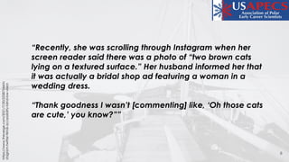 8
https://www.theverge.com/2021/7/30/22587544/in
stagram-twitter-tiktok-accessibility-blind-low-vision
“Recently, she was scrolling through Instagram when her
screen reader said there was a photo of “two brown cats
lying on a textured surface.” Her husband informed her that
it was actually a bridal shop ad featuring a woman in a
wedding dress.
“Thank goodness I wasn’t [commenting] like, ‘Oh those cats
are cute,’ you know?””
 