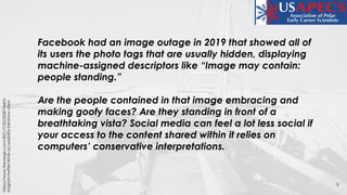 9
https://www.theverge.com/2021/7/30/22587544/in
stagram-twitter-tiktok-accessibility-blind-low-vision
Facebook had an image outage in 2019 that showed all of
its users the photo tags that are usually hidden, displaying
machine-assigned descriptors like “Image may contain:
people standing.”
Are the people contained in that image embracing and
making goofy faces? Are they standing in front of a
breathtaking vista? Social media can feel a lot less social if
your access to the content shared within it relies on
computers’ conservative interpretations.
 
