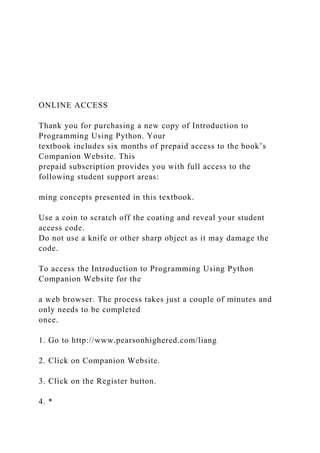 ONLINE ACCESS
Thank you for purchasing a new copy of Introduction to
Programming Using Python. Your
textbook includes six months of prepaid access to the book’s
Companion Website. This
prepaid subscription provides you with full access to the
following student support areas:
ming concepts presented in this textbook.
Use a coin to scratch off the coating and reveal your student
access code.
Do not use a knife or other sharp object as it may damage the
code.
To access the Introduction to Programming Using Python
Companion Website for the
a web browser. The process takes just a couple of minutes and
only needs to be completed
once.
1. Go to http://www.pearsonhighered.com/liang
2. Click on Companion Website.
3. Click on the Register button.
4. *
 
