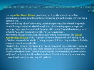 Having online Great Plains, people may well get the move to an online
accounting software by utilizing the performance and additionally convenience a
person need.
Anybody having a lot of accounting practical experience therefore these people
should have previously worked through a lot of accounting systems. A person
might perhaps even have utilized Dynamics GP, online financial software prior to
or Great Plains (in the days before the “Great Acquisition”).
Accounting folks go on seeking a latest accounting system much like online
accounting software, which happens to be more improved, and having most
effective characteristics within it. Many people think that they are able to find the
best procedure independently.
Precisely, it is certainly right and a very good concept of just what exactly persons
intend. Persons do believe they could possibly most likely even employ the new
technique by themselves. Then these individuals could certainly uncover on the
subject of the Dynamics GP and online Great Plains for them, the moment they
choose it and exactly where they will prefer it.
 