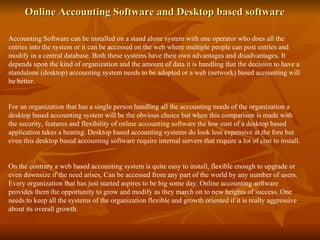 Online Accounting Software and Desktop based software  Accounting Software can be installed on a stand alone system with one operator who does all the entries into the system or it can be accessed on the web where multiple people can post entries and modify in a central database. Both these systems have their own advantages and disadvantages. It depends upon the kind of organization and the amount of data it is handling that the decision to have a standalone (desktop) accounting system needs to be adopted or a web (network) based accounting will be better. For an organization that has a single person handling all the accounting needs of the organization a desktop based accounting system will be the obvious choice but when this comparison is made with the security, features and flexibility of  online accounting software  the low cost of a desktop based application takes a beating. Desktop based accounting systems do look less expensive at the fore but even this desktop based accounting software require internal servers that require a lot of cost to install. On the contrary a web based accounting system is quite easy to install, flexible enough to upgrade or even downsize if the need arises, Can be accessed from any part of the world by any number of users. Every organization that has just started aspires to be big some day. Online accounting software provides them the opportunity to grow and modify as they march on to new heights of success. One needs to keep all the systems of the organization flexible and growth oriented if it is really aggressive about its overall growth. 