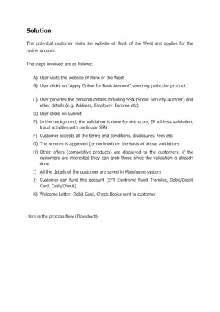 Solution
The potential customer visits the website of Bank of the West and applies for the
online account.
The steps involved are as follows:
A) User visits the website of Bank of the West
B) User clicks on “Apply Online for Bank Account” selecting particular product
C) User provides the personal details including SSN (Social Security Number) and
other details (e.g. Address, Employer, Income etc)
D) User clicks on Submit
E) In the background, the validation is done for risk score, IP address validation,
fraud activities with particular SSN
F) Customer accepts all the terms and conditions, disclosures, fees etc.
G) The account is approved (or declined) on the basis of above validations
H) Other offers (competitive products) are displayed to the customers; if the
customers are interested they can grab those since the validation is already
done.
I) All the details of the customer are saved in Mainframe system
J) Customer can fund the account (EFT-Electronic Fund Transfer, Debit/Credit
Card, Cash/Check)
K) Welcome Letter, Debit Card, Check Books sent to customer
Here is the process flow (Flowchart)-
 