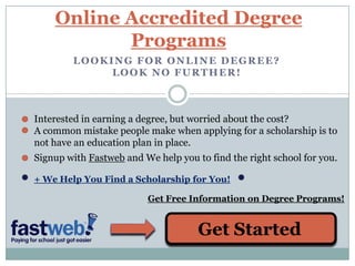 Online Accredited Degree Programs Looking for online degree? Look no further! Interested in earning a degree, but worried about the cost? A common mistake people make when applying for a scholarship is to not have an education plan in place. Signup with Fastweb and We help you to find the right school for you. + We Help You Find a Scholarship for You! Get Free Information on Degree Programs! Get Started 