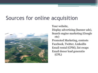 Sources for online acquisition
                   Your website,
                   Display advertising (banner ads),
                   Search engine marketing (Google
                     etc)
                   Promoted Marketing, contests
                   Facebook, Twitter, LinkedIn
                   Email rental (CPM), list swaps
                   Email donor lead generatio
                     (CPL)
 