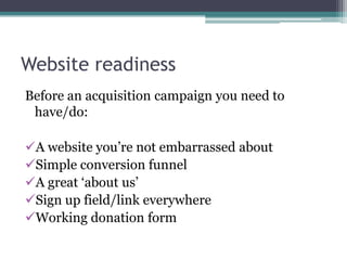 Website readiness
Before an acquisition campaign you need to
 have/do:

A website you’re not embarrassed about
Simple conversion funnel
A great ‘about us’
Sign up field/link everywhere
Working donation form
 
