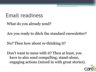 Email readiness
What do you already send?

Are you ready to ditch the standard enewsletter?

No? Then how about re-thinking it?

Don’t want to mess with it? Then at least, you
 have to also send compelling, stand-alone,
 engaging actions (mixed in with great stories).
 