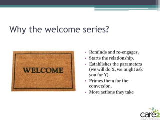 Why the welcome series?

                 • Reminds and re-engages.
                 • Starts the relationship.
                 • Establishes the parameters
                   (we will do X, we might ask
                   you for Y).
                 • Primes them for the
                   conversion.
                 • More actions they take
 